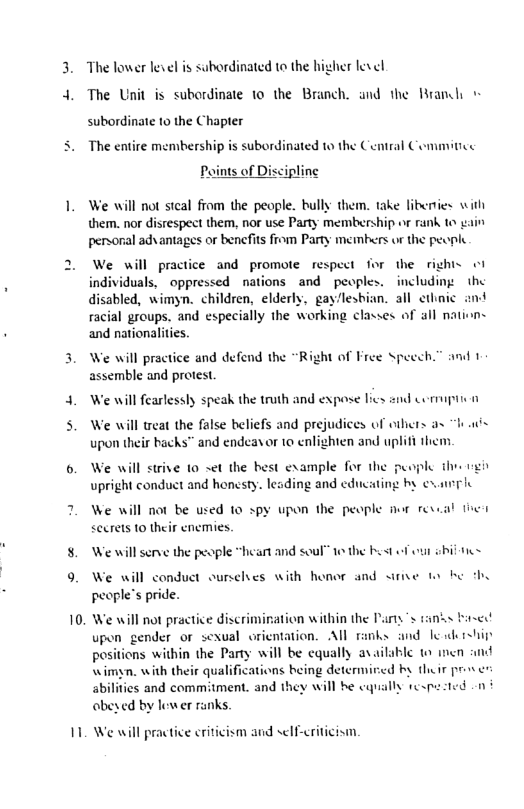 " The lower level is subordinated to the higher level The Unit is subordinate 10 the Branch. and the Rrandh subordinate 10 the Chapter The entire members| subordinated to the Central Commitice Paints of Discipline We will not steal fiom the people. bully them. take libenies with them. nor disrespect them, nor use Party membership or rank to v personal adsantages or benefits from Party membrs o the pecph We will practice and promote respect for the rights o1 individuals, oppressed nations and peoples. including: the disabled, wimyn. children, elderly, gay‘leshian. all ethn racial groups. and especially the working classes of all natie and nationalities. We will practice and defend the “Right of Free Speech.” and 1 assemble and protest We will fearlessly speak the truth and expose lics snd Comipii o We will treat the false beliefs and prejudices of others as “has spon their backs™ and endeavor 1o enlighten and uplifi them. We will not be used 10 spy upon the people wr revsal i <ecrets 10 their enemies. We will serve the peaple “heart and soul o the bost o o sbil e We will conduct ourselves with honor and sirve e by people’s pride. We will not practice discrimiration within the Pary"s tanss bised! upen gender or sexual orientation. All ranks and e iship positions within the Party will be cqually available o men \imyn. with their qualifications being determired by their pros s sbilities and commitment. and they will be caqually respe ted -n ¢ abeyed by lewer ranks. We will practice eriticism and s